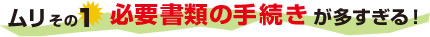 ムリその1　必要書類の手続きが多すぎる！