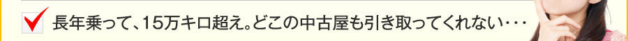 長年乗って、15万キロ超え。どこの中古屋も引き取ってくれない