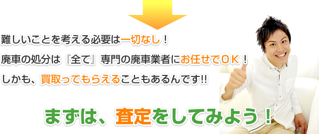 難しいことを考える必要は一切なし！廃車の処分は『全て』専門の廃車業者にお任せでＯＫ！しかも、買取ってもらえることもあるんです!!まずは、査定をしてみよう!!